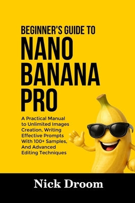 Beginner's Guide to Nano Banana Pro: A Practical Manual to Unlimited Images Creation, Writing Effective Prompts With 100+ Samples, And Advanced Editin by Droom, Nick