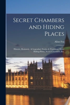 Secret Chambers and Hiding Places: Historic, Romantic, & Legendary Stories & Traditions About Hiding-Holes, Secret Chambers, Etc. by Fea, Allan
