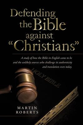 Defending the Bible Against Christians: A Study of How the Bible in English Came to Be and the Unlikely Sources Who Challenge Its Authenticity and Tra by Roberts, Martin
