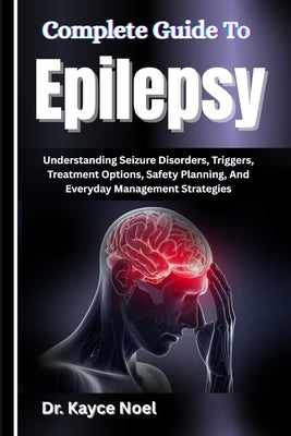 Complete Guide To Epilepsy: Understanding Seizure Disorders, Triggers, Treatment Options, Safety Planning, And Everyday Management Strategies by Noel, Kayce