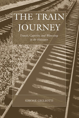 The Train Journey: Transit, Captivity, and Witnessing in the Holocaust by Gigliotti, Simone