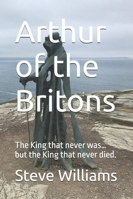 Arthur of the Britons: The King that never was... but the King that never died. by Williams, Steve
