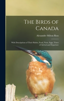 The Birds of Canada: With Descriptions of Their Habits, Food, Nests, Eggs, Times of Arrival and Departure by Ross, Alexander Milton