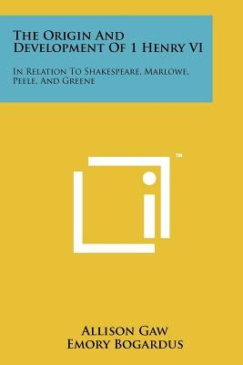 The Origin and Development of 1 Henry VI: In Relation to Shakespeare, Marlowe, Peele, and Greene by Gaw, Allison