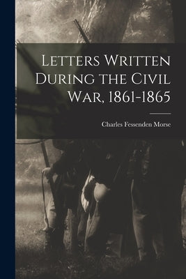 Letters Written During the Civil War, 1861-1865 by Morse, Charles Fessenden
