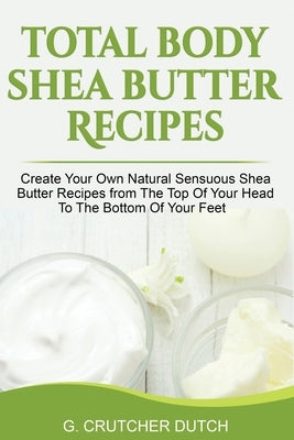 Total Body Shea Butter Recipes: Create Your Own Natural Sensuous Shea Butter Recipes from The Top Of Your Head To The Bottom Of Your Feet by Dutch, G. Crutcher