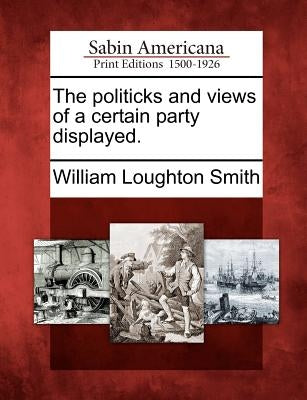 The Politicks and Views of a Certain Party Displayed. by Smith, William Loughton