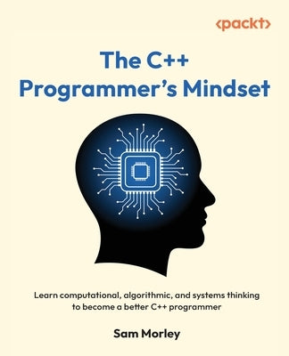 The C++ Programmer's Mindset: Learn computational, algorithmic, and systems thinking to become a better C++ programmer by Morley, Sam