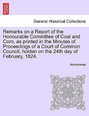 Remarks on a Report of the Honourable Committee of Coal and Corn, as Printed in the Minutes of Proceedings of a Court of Common Council, Holden on the by Anonymous