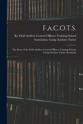 F.a.C.O.T.S.: The Story of the Field Artillery Central Officers Training School, Camp Zachary Taylor, Kentucky by Field Artillery Central Officers Trai