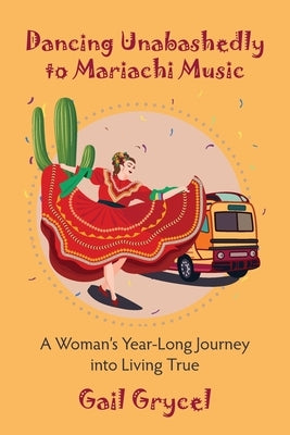 Dancing Unabashedly to Mariachi Music: A Woman's Year-Long Journey into Living True by Grycel, Gail