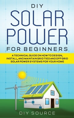 DIY Solar Power for Beginners, a Technical Guide on How to Design, Install, and Maintain Grid-Tied and Off-Grid Solar Power Systems for Your Home by Source, Diy