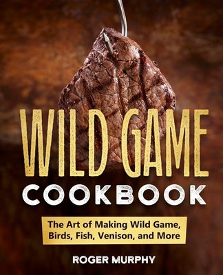 The Wild Game Cookbook: The Art of Making Wild Game, Birds, Fish, Venison, and More by Murphy, Roger