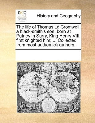 The Life of Thomas LD Cromwell, a Black-Smith's Son, Born at Putney in Surry, King Henry VIII. First Knighted Him; ... Collected from Most Authentick by Multiple Contributors