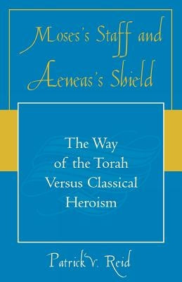 Moses's Staff and Aeneas's Shield: The Way of the Torah Versus Classical Heroism by Reid, Patrick V.