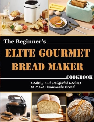 The Beginner's Elite Gourmet Bread Maker Cookbook: Healthy and delightful recipes to make homemade bread by Monahan, Uriah
