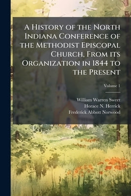 A History of the North Indiana Conference of the Methodist Episcopal Church, From its Organization in 1844 to the Present; Volume 1 by Sweet, William Warren