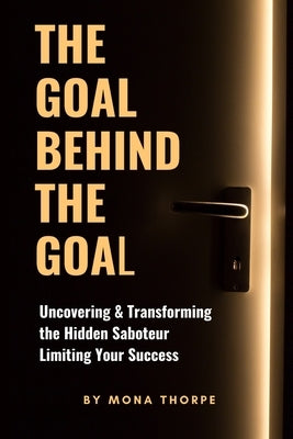 The Goal Behind The Goal: Uncovering & Transforming The Hidden Saboteur Limiting Your Success by Thorpe, Mona