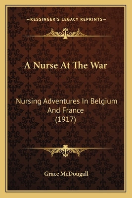 A Nurse At The War: Nursing Adventures In Belgium And France (1917) by McDougall, Grace