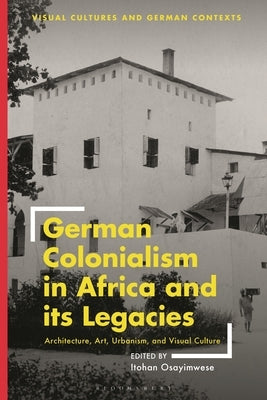 German Colonialism in Africa and its Legacies: Architecture, Art, Urbanism, and Visual Culture by Osayimwese, Itohan