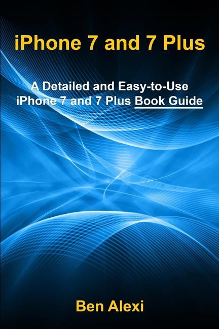 iPhone 7 and 7 Plus: A Detailed and Easy-to-Use iPhone 7 and 7 Plus Book Guide by Alexi, Ben