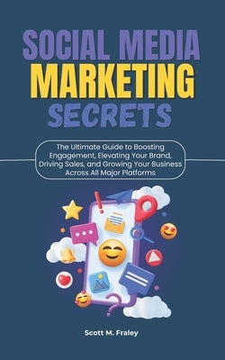 Social Media Marketing Secrets: The Ultimate Guide to Boosting Engagement, Elevating Your Brand, Driving Sales, and Growing Your Business Across All M by Fraley, Scott M.
