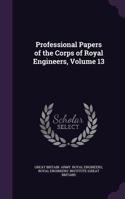 Professional Papers of the Corps of Royal Engineers, Volume 13 by Engineers, Great Britain Army Royal