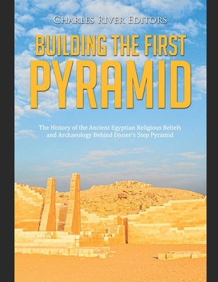 Building the First Pyramid: The History of the Ancient Egyptian Religious Beliefs and Archaeology Behind Djoser's Step Pyramid by Charles River