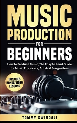 Music Production For Beginners: How to Produce Music, The Easy to Read Guide for Music Producers, Artists & Songwriters: Includes Bonus Video Lessons by Swindali, Tommy
