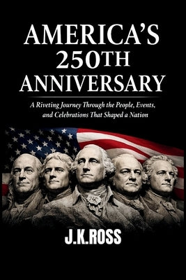 America's 250th Anniversary: A Riveting Journey Through the People, Events, Ideas, and Celebrations That Shaped a Nation by Ross, J. K.