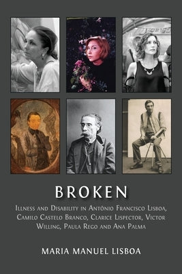 Broken: Illness and Disability in Antônio Francisco Lisboa, Camilo Castelo Branco, Clarice Lispector, Victor Willing, Paula Rego and Ana Palma by Manuel Lisboa, Maria
