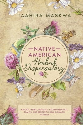 Native American Herbal Dispensatory: Natural Herbal Remedies, Sacred Medicinal Plants and Recipes to Heal Common Ailments by Maskwa, Taahira
