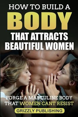 How to Build a Body That Attracts Beautiful Women: Forge a Masculine Body That Women Can't Resist by Publishing, Grizzly