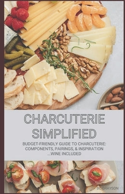 Charcuterie Simplified: Budget-Friendly Guide to Charcuterie: Components, Pairings, & Inspiration...Wine Included by Grayson, Bc