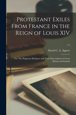Protestant Exiles From France in the Reign of Louis XIV: or, The Huguenot Refugees and Their Descendants in Great Britain and Ireland; v.2 by Agnew, David C. a. (David Carnegie a. ).
