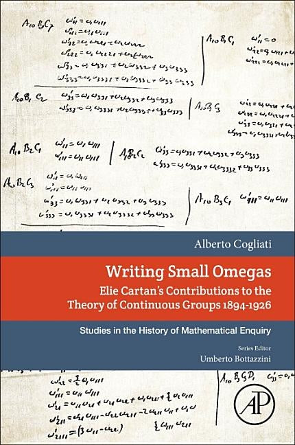 Writing Small Omegas: Elie Cartan's Contributions to the Theory of Continuous Groups 1894-1926 by Cogliati, Alberto