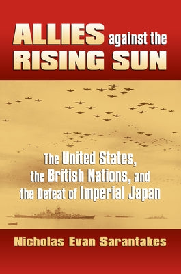 Allies Against the Rising Sun: The United States, the British Nations, and the Defeat of Imperial Japan by Sarantakes, Nicholas Evan