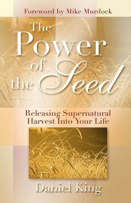 The Power of the Seed: Releasing Supernatural Harvest into Your Life by King, Daniel