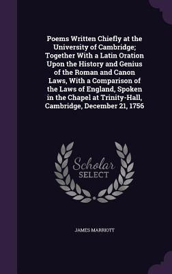 Poems Written Chiefly at the University of Cambridge; Together With a Latin Oration Upon the History and Genius of the Roman and Canon Laws, With a Co by Marriott, James