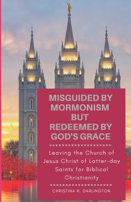 Misguided By Mormonism But Redeemed By God's Grace: Leaving the Church of Jesus Christ of Latter-day Saints for Biblical Christianity by Darlington, Christina R.