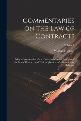 Commentaries on the law of Contracts: Being a Consideration of the Nature and General Principles of the law of Contracts and Their Application in Vari by Elliott, William F. B. 1859