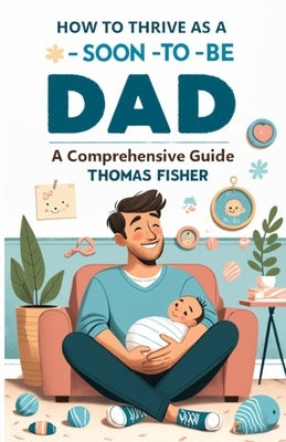 How to Thrive as a Soon-To-Be Dad: A Comprehensive Guide for the Expectant Father by Fisher, Thomas