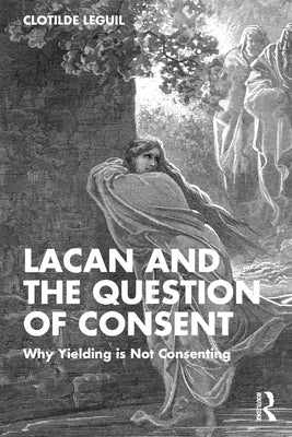 Lacan and the Question of Consent: Why Yielding Is Not Consenting by Leguil, Clotilde