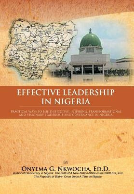 Effective Leadership in Nigeria: Practical Ways to Build Effective, Inspiring, Transformational and Visionary Leadership and Governance in Nigeria by Nkwocha, Onyema G.