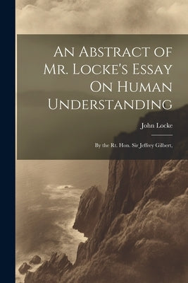 An Abstract of Mr. Locke's Essay On Human Understanding: By the Rt. Hon. Sir Jeffrey Gilbert, by Locke, John