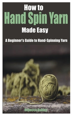 How to Hand Spin Yarn Made Easy: A Beginner's Guide to Hand-Spinning Yarn by Ashley, Rebecca