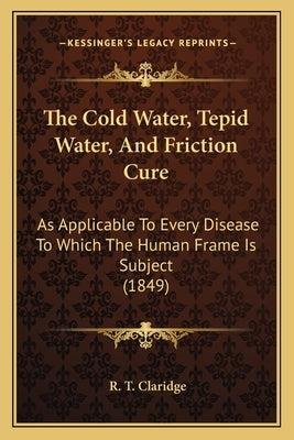 The Cold Water, Tepid Water, And Friction Cure: As Applicable To Every Disease To Which The Human Frame Is Subject (1849) by Claridge, R. T.