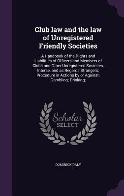 Club law and the law of Unregistered Friendly Societies: A Handbook of the Rights and Liabilities of Officers and Members of Clubs and Other Unregiste by Daly, Dominick