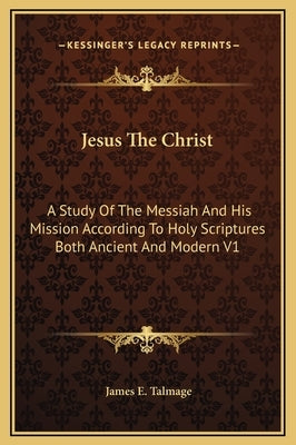Jesus The Christ: A Study Of The Messiah And His Mission According To Holy Scriptures Both Ancient And Modern V1 by Talmage, James E.