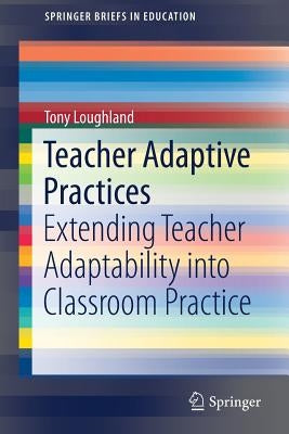 Teacher Adaptive Practices: Extending Teacher Adaptability Into Classroom Practice by Loughland, Tony